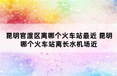 昆明官渡区离哪个火车站最近 昆明哪个火车站离长水机场近